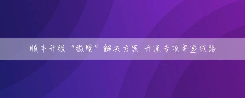 顺丰升级“徽蟹”解决方案 开通专项寄递线路